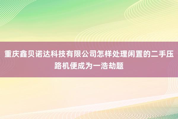 重庆鑫贝诺达科技有限公司怎样处理闲置的二手压路机便成为一浩劫题